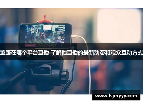 董路在哪个平台直播 了解他直播的最新动态和观众互动方式